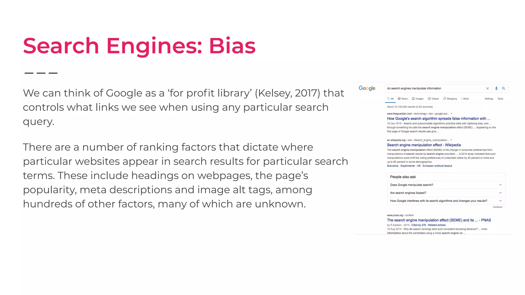 Search Engines: Bias
We can think of Google as a ‘for proﬁt library’ (Kelsey, 2017) that
controls what links we see when using any particular search
query.
There are a number of ranking factors that dictate where
particular websites appear in search results for particular search
terms. These include headings on webpages, the page’s
popularity, meta descriptions and image alt tags, among
hundreds of other factors, many of which are unknown.
 