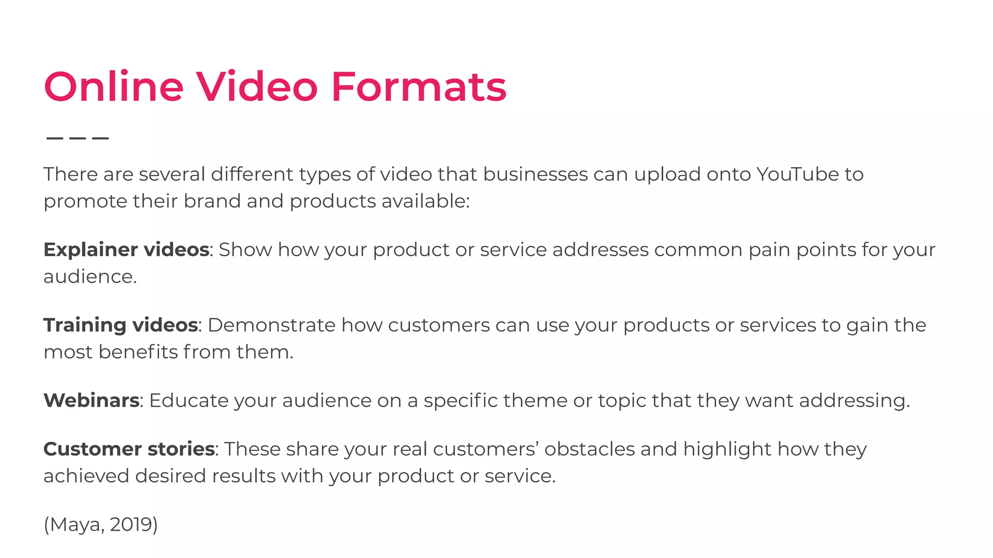 Online Video Formats
There are several different types of video that businesses can upload onto YouTube to
promote their brand and products available:
Explainer videos: Show how your product or service addresses common pain points for your
audience.
Training videos: Demonstrate how customers can use your products or services to gain the
most beneﬁts from them.
Webinars: Educate your audience on a speciﬁc theme or topic that they want addressing.
Customer stories: These share your real customers’ obstacles and highlight how they
achieved desired results with your product or service.
(Maya, 2019)
 