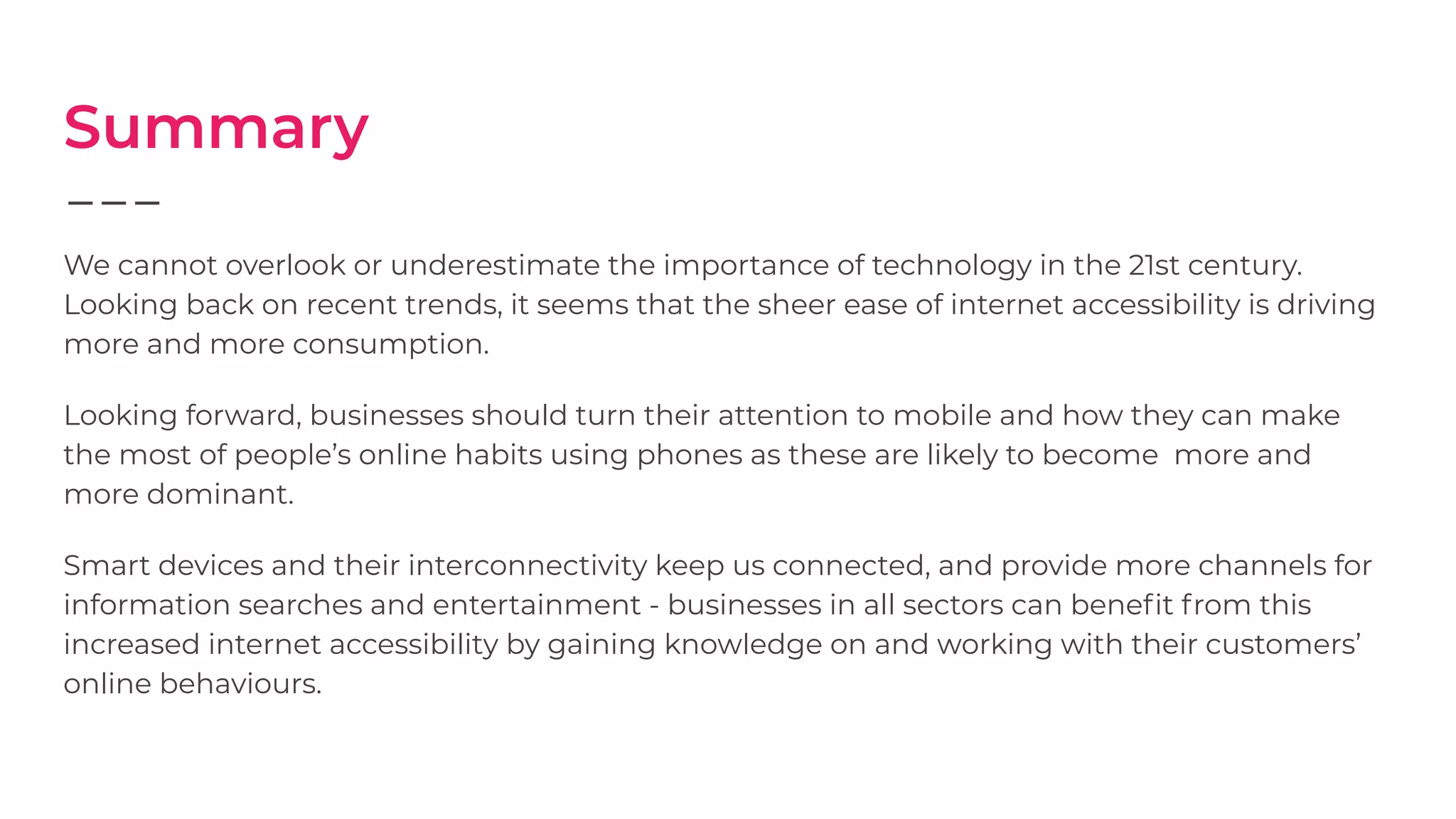 Summary
We cannot overlook or underestimate the importance of technology in the 21st century.
Looking back on recent trends, it seems that the sheer ease of internet accessibility is driving
more and more consumption.
Looking forward, businesses should turn their attention to mobile and how they can make
the most of people’s online habits using phones as these are likely to become more and
more dominant.
Smart devices and their interconnectivity keep us connected, and provide more channels for
information searches and entertainment - businesses in all sectors can beneﬁt from this
increased internet accessibility by gaining knowledge on and working with their customers’
online behaviours.
 