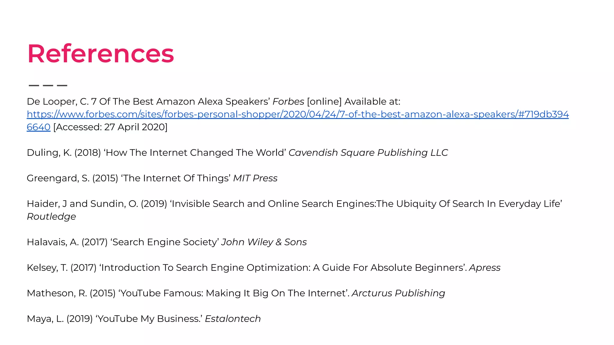 References
De Looper, C. 7 Of The Best Amazon Alexa Speakers’ Forbes [online] Available at:
https://www.forbes.com/sites/forbes-personal-shopper/2020/04/24/7-of-the-best-amazon-alexa-speakers/#719db394
6640 [Accessed: 27 April 2020]
Duling, K. (2018) ‘How The Internet Changed The World’ Cavendish Square Publishing LLC
Greengard, S. (2015) ‘The Internet Of Things’ MIT Press
Haider, J and Sundin, O. (2019) ‘Invisible Search and Online Search Engines:The Ubiquity Of Search In Everyday Life’
Routledge
Halavais, A. (2017) ‘Search Engine Society’ John Wiley & Sons
Kelsey, T. (2017) ‘Introduction To Search Engine Optimization: A Guide For Absolute Beginners’. Apress
Matheson, R. (2015) ‘YouTube Famous: Making It Big On The Internet’. Arcturus Publishing
Maya, L. (2019) ‘YouTube My Business.’ Estalontech
 