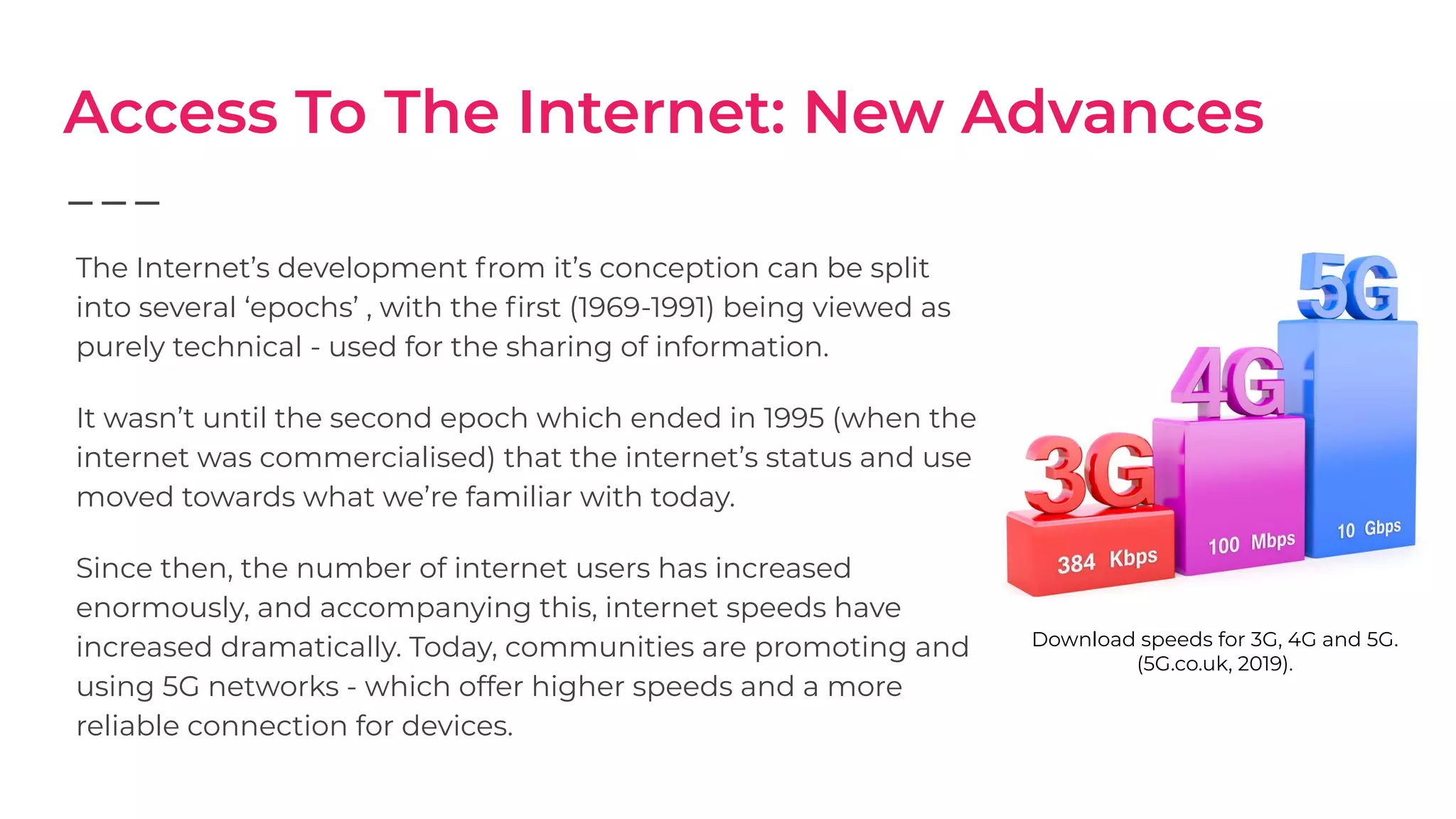 Access To The Internet: New Advances
The Internet’s development from it’s conception can be split
into several ‘epochs’ , with the ﬁrst (1969-1991) being viewed as
purely technical - used for the sharing of information.
It wasn’t until the second epoch which ended in 1995 (when the
internet was commercialised) that the internet’s status and use
moved towards what we’re familiar with today.
Since then, the number of internet users has increased
enormously, and accompanying this, internet speeds have
increased dramatically. Today, communities are promoting and
using 5G networks - which offer higher speeds and a more
reliable connection for devices.
Download speeds for 3G, 4G and 5G.
(5G.co.uk, 2019).
 