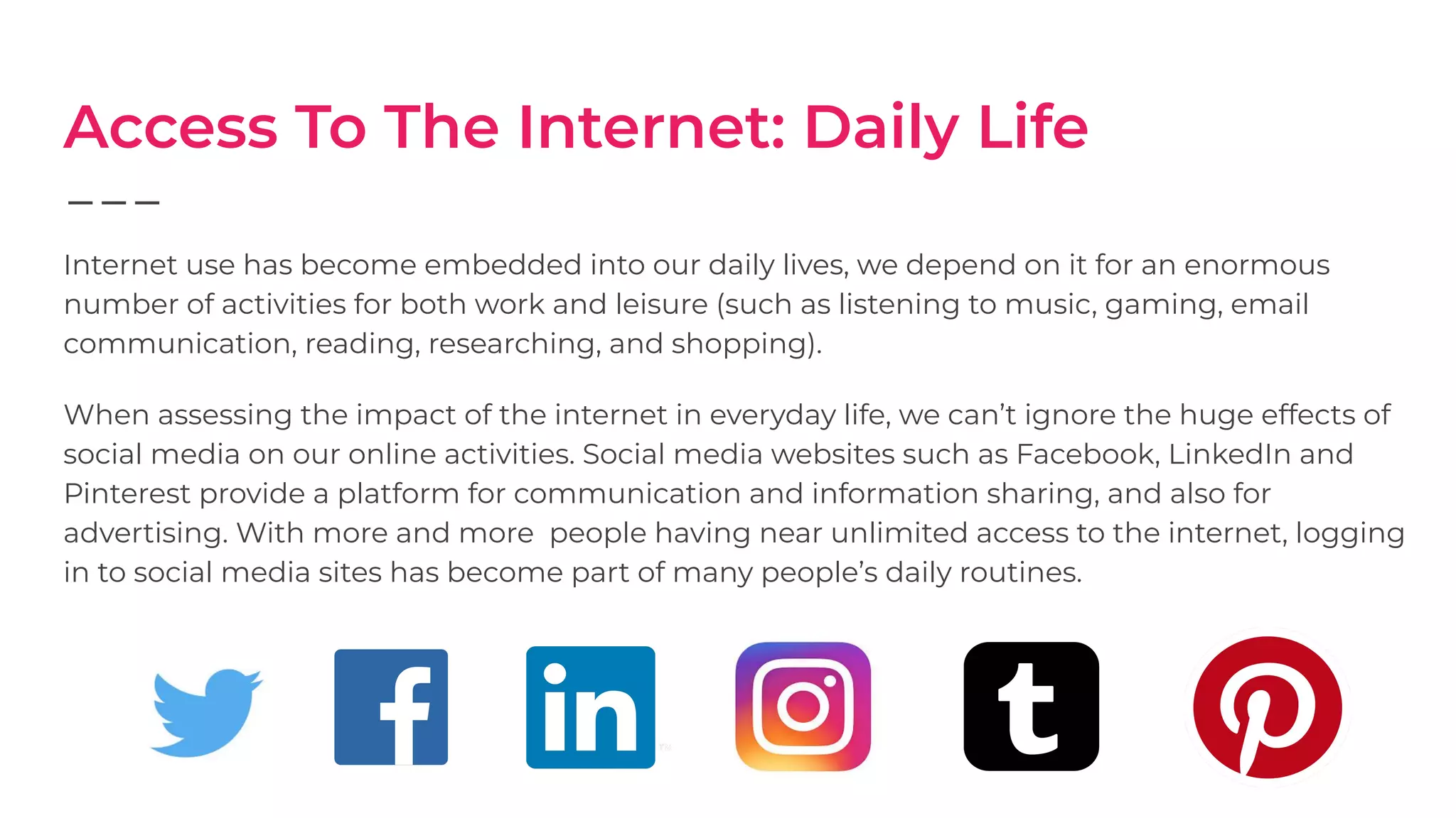 Access To The Internet: Daily Life
Internet use has become embedded into our daily lives, we depend on it for an enormous
number of activities for both work and leisure (such as listening to music, gaming, email
communication, reading, researching, and shopping).
When assessing the impact of the internet in everyday life, we can’t ignore the huge effects of
social media on our online activities. Social media websites such as Facebook, LinkedIn and
Pinterest provide a platform for communication and information sharing, and also for
advertising. With more and more people having near unlimited access to the internet, logging
in to social media sites has become part of many people’s daily routines.
 