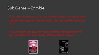 Sub Genre – Zombie
• This is usually the end of human life and is taken over by zombies.
• For example Night of the living dead 1968 and Dawn of the dead
1978.
• This sub genre still involves most elements from typical horror
however usually involves more death and blood scenes.
 
