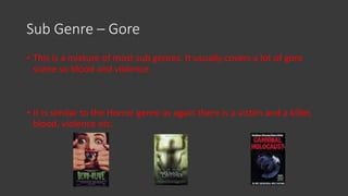Sub Genre – Gore
• This is a mixture of most sub genres. It usually covers a lot of gore
scene so blood and violence.
• It is similar to the Horror genre as again there is a victim and a killer,
blood, violence etc.
 