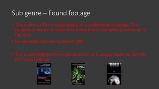 Sub genre – Found footage
• This is when a film is made based on so called found footage. This
could be a picture or video that shows there's something unnatural in
the shot.
• For example Blair witch project 1999
• This is very different from typical horror as it usually made up but this
isn’t total fictional.
 