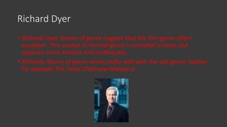 Richard Dyer
• Richards Dyer theory of genre suggest that the film genre offers
escapism. This escape of normal genre is encoded in texts and
opposes social tension and inadequacy.
• Richards theory of genre works really well with the sub genre ‘slasher’
for example The Texas Chainsaw Massacre
 