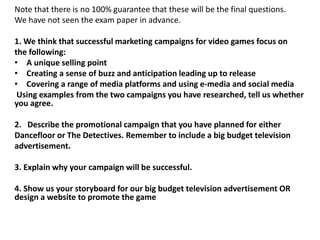 Note that there is no 100% guarantee that these will be the final questions.
We have not seen the exam paper in advance.
1. We think that successful marketing campaigns for video games focus on
the following:
• A unique selling point
• Creating a sense of buzz and anticipation leading up to release
• Covering a range of media platforms and using e‐media and social media
Using examples from the two campaigns you have researched, tell us whether
you agree.
2. Describe the promotional campaign that you have planned for either
Dancefloor or The Detectives. Remember to include a big budget television
advertisement.
3. Explain why your campaign will be successful.
4. Show us your storyboard for our big budget television advertisement OR
design a website to promote the game
 