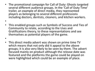 • The promotional campaign for Call of Duty: Ghosts targeted
several different audience groups. In the ‘Call of Duty Time’
trailer, an example of direct media, they represented
players as belonging to several different professions
including doctors, dentists, cleaners, and kitchen workers.
•
• This enabled groups such as Symbols of Success and Ties of
Community to relate, according to the Uses and
Gratifications theory, to these representations and see
themselves as potential players of the game.
•
• This direct media advert was shown on prime time TV
which means that not only did it appeal to the above
groups; it is also very likely to be seen by them. The advert
focused mainly on product although the release date was
featured and the platforms the game could be played on
were highlighted which could be an example of place.
 