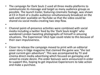 • The campaign for Dark Souls 2 used all three media platforms to
communicate its message and target as many audience groups as
possible. The launch trailer, featuring cinematic footage, was shown
at E3 in front of a studio audience simultaneously broadcast on the
web and later available on YouTube so that the video could be
shared via social media creating two step flow.
•
• Channel point-of-presence activities were combined with social
media including a twitter feed by the ‘Dark Souls knight’ who
wandered London tweeting photographs of himself in amusing
situations. The Experiencer VALS type could relate to this because of
their own impulsiveness.
•
• Closer to release the campaign moved to print with an editorial
cover story in Edge magazine that claimed the game was “the last
great current-gen adventure”. This was accompanied by TV and
cinema direct media advertising which focused on gameplay and
aimed to create desire. Pre-order bonuses were announced in order
to support this, hoping to get impulsive Experiencers to take action
and make a purchase.
 