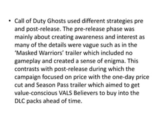 • Call of Duty Ghosts used different strategies pre
and post-release. The pre-release phase was
mainly about creating awareness and interest as
many of the details were vague such as in the
‘Masked Warriors’ trailer which included no
gameplay and created a sense of enigma. This
contrasts with post-release during which the
campaign focused on price with the one-day price
cut and Season Pass trailer which aimed to get
value-conscious VALS Believers to buy into the
DLC packs ahead of time.
 