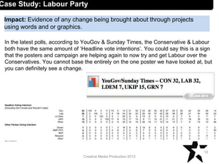 Creative Media Production 2012
Impact: Evidence of any change being brought about through projects
using words and or graphics.
10
Case Study: Labour Party
In the latest polls, according to YouGov & Sunday Times, the Conservative & Labour
both have the same amount of ‘Headline vote intentions’. You could say this is a sign
that the posters and campaign are helping again to now try and get Labour over the
Conservatives. You cannot base the entirely on the one poster we have looked at, but
you can definitely see a change.
 