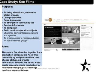 Creative Media Production 2012
Case Study: Keo Films
Purpose:
• To bring about local, national or
global change.
• Change attitudes
• Raise Awareness
• To strengthen community ties
• Provide information
• To campaign
• Build relationships with subjects
• Challenge dominant representations
and agendas
• To create access to media production
for non-traditional groups
Aims:
There are a few aims that together for a
production company like Keo Films
that really try and produce films that
change attitudes & provide
information. They do this in two ways:
create access to media production for
non-traditional groups & challenge
dominant representations.
11
 