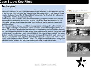 Creative Media Production 2012
Techniques:
Keo films have produced many documentaries that have a focus on un-represented groups &
try and produce them in unusual and creative ways. Some examples of these documentaries
include : Excluded: Kicked Out Of School, Skint, Welcome to Rio, Bradford: City of Dreams,
Living with the Amish & Jerusalem on a Plate.
Those are just a few examples of the documentaries they have produced that have become
popular for the content they provide, as it provides the general public with information. This
information may lead to a change of attitude in society as we start to lean more about that
particular culture.
The mane techniques they use to get their message across is through film & TV, which is one
of the bigger ways to get your message across as there is potential for a large audience to
watch. This technique is different to the other case studies as they are print-based. Comparing
it to the print-based advertising, you will usually have to try harder to get your message across
in documentary form & make it seem interesting as not everyone will want to watch your show.
On their website, the images of each documentary is in black & white which really makes each
individual documentary seem important. It also helps to connote seriousness & truth, as the
saying goes ‘everything’s there in black & white’. The images also turn into colour once you roll
over them, which shows a less serious & more approachable tone to the situation.
12
Case Study: Keo Films
 