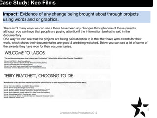 Creative Media Production 2012
Impact: Evidence of any change being brought about through projects
using words and or graphics.
13
Case Study: Keo Films
There isn’t many ways we can see if there have been any changes through some of these projects,
although you can hope that people are paying attention if the information to what is said in the
documentary.
One way we can see that the projects are being paid attention to is that they have won awards for their
work, which shows their documentaries are good & are being watched. Below you can see a list of some of
the awards they have won for their documentaries.
 