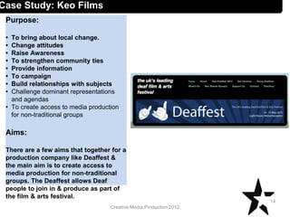 Creative Media Production 2012
Case Study: Keo Films
Purpose:
• To bring about local change.
• Change attitudes
• Raise Awareness
• To strengthen community ties
• Provide information
• To campaign
• Build relationships with subjects
• Challenge dominant representations
and agendas
• To create access to media production
for non-traditional groups
Aims:
There are a few aims that together for a
production company like Deaffest &
the main aim is to create access to
media production for non-traditional
groups. The Deaffest allows Deaf
people to join in & produce as part of
the film & arts festival.
14
 