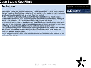 Creative Media Production 2012
Techniques:
Main stream media does not take advantage of the incredible talents of some minority groups,
like deaf people, so Deaffest have built a film & arts festival for this audience. It is important to
give these minorities a platform to go to and show their work at.
As it is a festival, you typically won’t usually find prong-based advertising like other case
studies we have looked at, but it is a media platform that allows two other kinds of media (film
& arts) to be presented & it does promote the minority group of Deaf people.
By targeting a specific minority, you will usually draw more attention to the cause, which is very
important for such minorities. They will also usually be open to receiving news & joining in with
such things because they could be looking for platforms catered towards them.
The Deaffest hopefully draws attention from majority groups which may not have this disability,
which raises awareness and can hopefully show the mainstream media ti pay attention to
minorities like deaf or blind people.
In their logo they use two hands which are clearly doing sign language, which is useful for the
audience of the festival.
15
Case Study: Keo Films
 