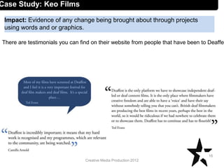 Creative Media Production 2012
Impact: Evidence of any change being brought about through projects
using words and or graphics.
16
Case Study: Keo Films
There are testimonials you can find on their website from people that have been to Deaffes
 