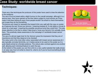 Creative Media Production 2012
Techniques:
There are a few techniques the producer of this poster have used to draw the attention
to the audience.
The use of fruit as breast adds a slight humour to the overall campaign, although it is a
serious topic, they have opened up the then taboo subject to more women as if they
make it look less striking & scary more people wouldn’t be afraid to check themselves
just incase they do find something.
The lemons are meant to represent the breast & link very well with the copy on poster,
as it features the text ‘Know your lemons.’ (meaning breasts) & ‘It only takes a minute to
check for a bad seed.’ (meaning the possible cancerous lump they could find). This also
draws attention to the fact is doesn’t take long to ‘know your lemons’ & to actually check
them. This positively raises awareness to the campaign of ‘worldwide breast cancer’
awareness.
The use of a almost regal chair for the ‘lemons’ gives the impression that they are of
importance and that they deserve to be checked.
The colour pink is the most often colour associated with breast cancer awareness & it
also typically connotes femininity, so it makes sense to be used on the poster as it is
quite clearly aimed at a female audience. The colours also contrast against one another
well, allowing each individual feature to catch the eye.
At the bottom of the poster you can find a link to a very useful website that really shows
in an easy way how to & what to check for, what to do if you've found something & other
helpful information.
3
Case Study: worldwide breast cancer
 