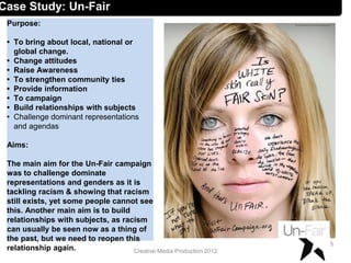 Creative Media Production 2012
Case Study: Un-Fair
Purpose:
• To bring about local, national or
global change.
• Change attitudes
• Raise Awareness
• To strengthen community ties
• Provide information
• To campaign
• Build relationships with subjects
• Challenge dominant representations
and agendas
Aims:
The main aim for the Un-Fair campaign
was to challenge dominate
representations and genders as it is
tackling racism & showing that racism
still exists, yet some people cannot see
this. Another main aim is to build
relationships with subjects, as racism
can usually be seen now as a thing of
the past, but we need to reopen this
relationship again.
5
 