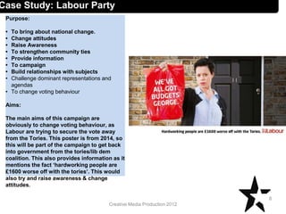 Creative Media Production 2012
Case Study: Labour Party
Purpose:
• To bring about national change.
• Change attitudes
• Raise Awareness
• To strengthen community ties
• Provide information
• To campaign
• Build relationships with subjects
• Challenge dominant representations and
agendas
• To change voting behaviour
Aims:
The main aims of this campaign are
obviously to change voting behaviour, as
Labour are trying to secure the vote away
from the Tories. This poster is from 2014, so
this will be part of the campaign to get back
into government from the tories/lib dem
coalition. This also provides information as it
mentions the fact ‘hardworking people are
£1600 worse off with the tories’. This would
also try and raise awareness & change
attitudes.
8
 