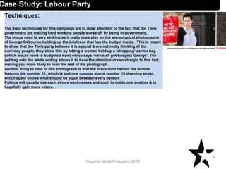 Creative Media Production 2012
Techniques:
The main techniques for this campaign are to draw attention to the fact that the Torie
government are making hard working people worse off by being in government.
The image used is very striking as it really does play on the stereotypical photographs
of George Osbourne holding up the briefcase that has the budget inside. This is meant
to show that the Torie party believes it is special & are not really thinking of the
everyday people, they show this by letting a woman hold up a ‘shopping’ carrier bag
(which would need to budgeted now) which says ‘we’ve all got budgets George’. The
red bag with the white writing allows it to have the attention drawn straight to this fact,
making you more likely to read the rest of the photograph.
Another thing to note in this photograph is that the black door behind the woman
features the number 11, which is just one number above number 10 downing street,
which again shows what should be equal between every person.
Politics will usually use each others weaknesses and such to outdo one another & to
hopefully gain more voters.
9
Case Study: Labour Party
 