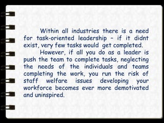 Within all industries there is a need
for task-oriented leadership – if it didnt
exist, very few tasks would get completed.
However, if all you do as a leader is
push the team to complete tasks, neglecting
the needs of the individuals and teams
completing the work, you run the risk of
staff welfare issues developing your
workforce becomes ever more demotivated
and uninspired.
 