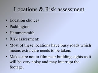 Locations & Risk assessment
• Location choices
• Paddington
• Hammersmith
• Risk assessment:
• Most of these locations have busy roads which
means extra care needs to be taken.
• Make sure not to film near building sights as it
will be very noisy and may interrupt the
footage.
 