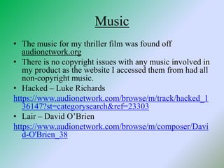Music
• The music for my thriller film was found off
audionetwork.org
• There is no copyright issues with any music involved in
my product as the website I accessed them from had all
non-copyright music.
• Hacked – Luke Richards
https://www.audionetwork.com/browse/m/track/hacked_1
36147?st=categorysearch&ref=23303
• Lair – David O’Brien
https://www.audionetwork.com/browse/m/composer/Davi
d-O'Brien_38
 