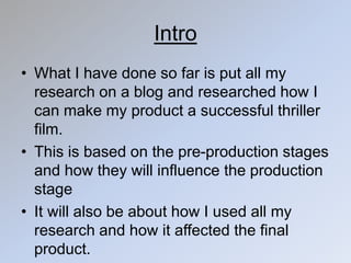 Intro
• What I have done so far is put all my
research on a blog and researched how I
can make my product a successful thriller
film.
• This is based on the pre-production stages
and how they will influence the production
stage
• It will also be about how I used all my
research and how it affected the final
product.
 