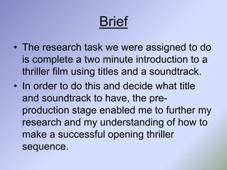 Brief
• The research task we were assigned to do
is complete a two minute introduction to a
thriller film using titles and a soundtrack.
• In order to do this and decide what title
and soundtrack to have, the pre-
production stage enabled me to further my
research and my understanding of how to
make a successful opening thriller
sequence.
 