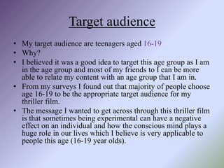 Target audience
• My target audience are teenagers aged 16-19
• Why?
• I believed it was a good idea to target this age group as I am
in the age group and most of my friends to I can be more
able to relate my content with an age group that I am in.
• From my surveys I found out that majority of people choose
age 16-19 to be the appropriate target audience for my
thriller film.
• The message I wanted to get across through this thriller film
is that sometimes being experimental can have a negative
effect on an individual and how the conscious mind plays a
huge role in our lives which I believe is very applicable to
people this age (16-19 year olds).
 