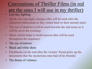 Conventions of Thriller Films (in red
are the ones I will use in my thriller)
• Low-key lighting
• Quick cuts and angle changes (this will be used after the
characters hallucinate as they return back to their normal state)
• The use of shadows (will be used towards the end scene as it
will be set in the evening)
• Music which helps to build tension (this will be used
throughout the sequence)
• The use of mirrors
• Black and white shots
• Flashbacks (at the end after the victims’ friend picks up the
documents that the mysterious man had of his friends)
• The theme of violence
 