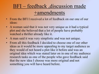 BFI – feedback ,discussion made
+amendments
• From the BFI I received a lot of feedback on our one of our
ideas:
• A woman said that it was not very unique as it had a typical
plot and she believed that a lot of people have probably
watched a thriller already like it.
• A man said it was very simplistic and was not unique.
• From all this feedback I decided to choose one of our other
ideas as it would be more appealing to my target audience as
they would of not heard a plot like it before and was an
original idea which was stated later on in one of my audience
research tasks as one of the people who gave feedback said
that the new idea I choose was more original and not
something you will have heard before.
 