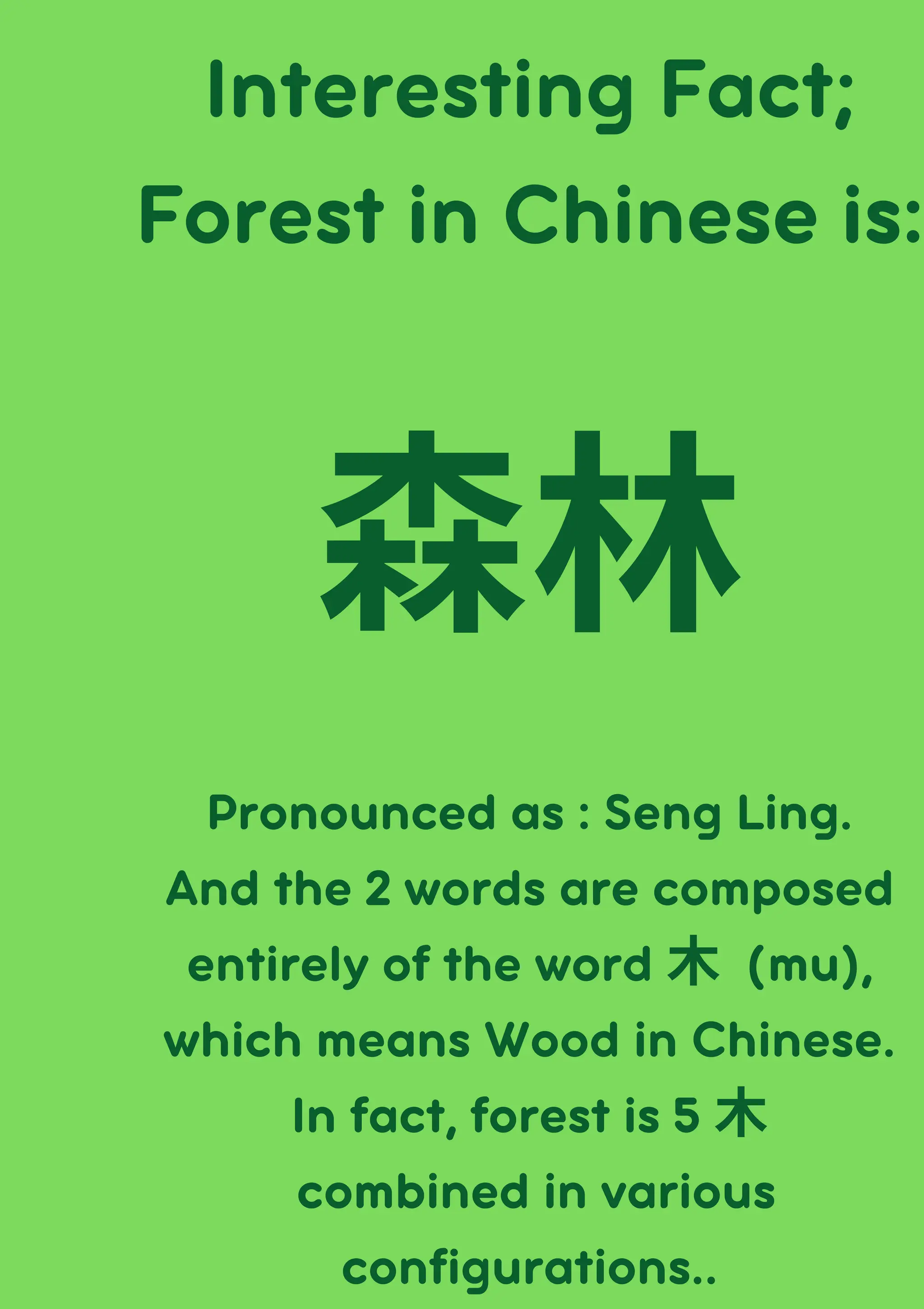 Interesting Fact;
Forest in Chinese is:
森林
Pronounced as : Seng Ling.
And the 2 words are composed
entirely of the word 木 (mu),
which means Wood in Chinese.
In fact, forest is 5 木
combined in various
configurations..
 