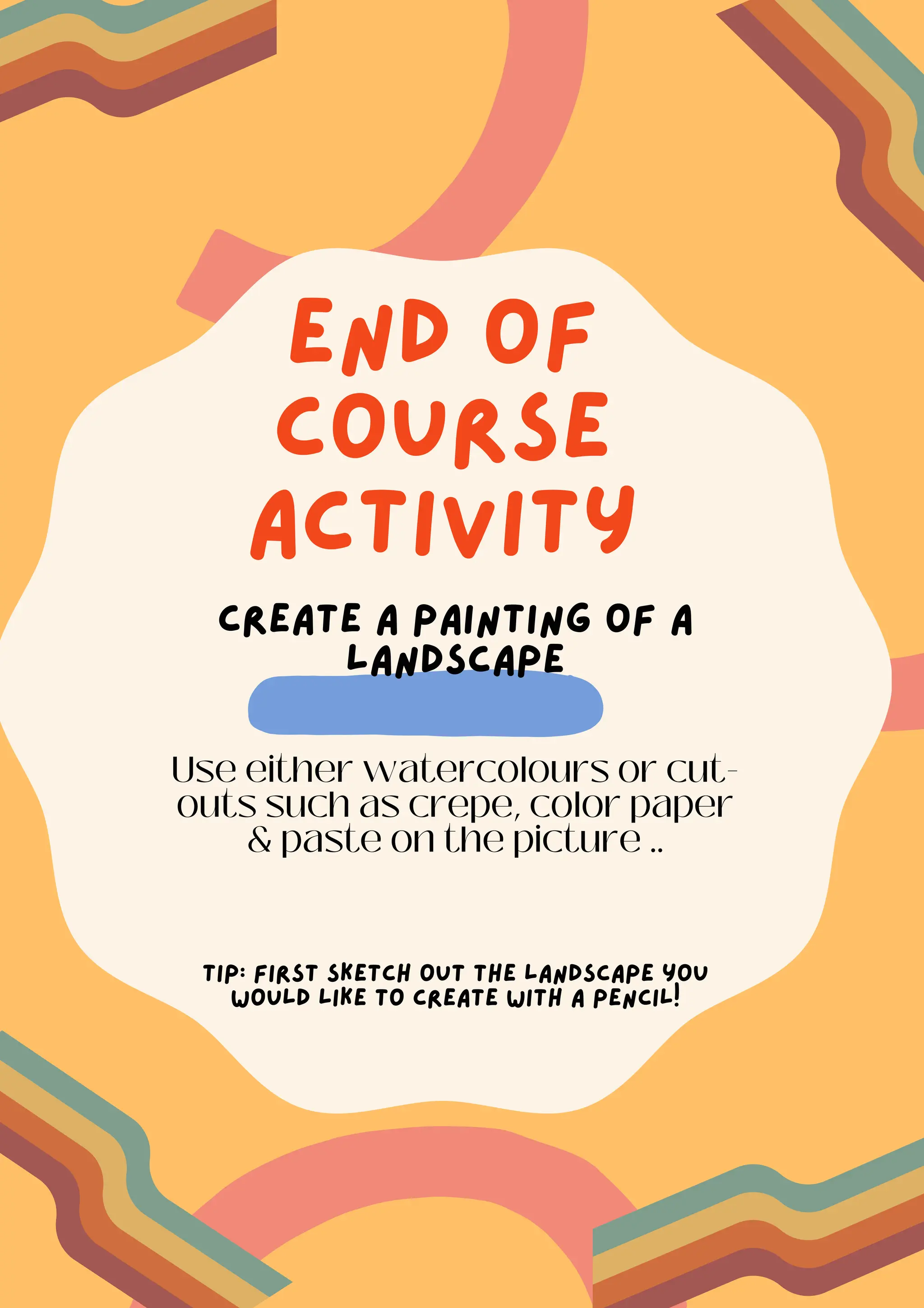 end of
course
activity
Create a painting of a
landscape
Use either watercolours or cut-
outs such as crepe, color paper
& paste on the picture ..
Tip: First sketch out the landscape you
would like to create with a pencil!
 