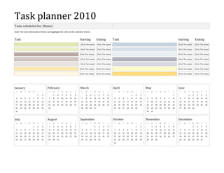 Task planner 2010Tasks scheduled for: [Name]Enter the task information below and highlight the cells on the calendar below.TaskStartingEndingTaskStartingEnding [Pick The Date]  [Pick The Date][Pick The Date][Pick The Date]  [Pick The Date]  [Pick The Date] [Pick The Date] [Pick The Date] [Pick The Date] [Pick The Date] [Pick The Date][Pick The Date]  [Pick The Date]  [Pick The Date] [Pick The Date] [Pick The Date]  [Pick The Date]  [Pick The Date] [Pick The Date][Pick The Date] [Pick The Date][Pick The Date] [Pick The Date] [Pick The Date] [Pick The Date] [Pick The Date] [Pick The Date] [Pick The Date] JanuarySMTWTHFS    12345678910111213141516171819202122232425262728293031FebruarySMTWTHFS 12345678910111213141516171819202122232425262728     MarchSMTWTHFS 12345678910111213141516171819202122232425262728293031      AprilSMTWTHFS     123456789101112131415161718192021222324252627282930MaySMTWTHFS  12345678910111213141516171819202122232425262728293031JuneSMTWTHFS  123456789101112131415161718192021222324252627282930JulySMTWTHFS   12345678910111213141516171819202122232425262728293031AugustSMTWTHFS12345678910111213141516171819202122232425262728293031      SeptemberSMTWTHFS  123456789101112131415161718192021222324252627282930OctoberSMTWTHFS  12345678910111213141516171819202122232425262728293031NovemberSMTWTHFS123456789101112131415161718192021222324252627282930      DecemberSMTWTHFS  12345678910111213141516171819202122232425262728293031 