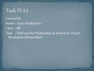 Created by
Name : Fauzi Hadiyanto
Class : 8B
Task : Find out the Puskesmas as known as (Pusat
  Kesehatan Masyarakat)
 