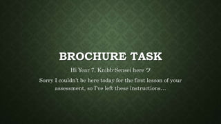 BROCHURE TASK
Hi Year 7, Knibb-Sensei here ツ
Sorry I couldn’t be here today for the first lesson of your
assessment, so I’ve left these instructions…
 