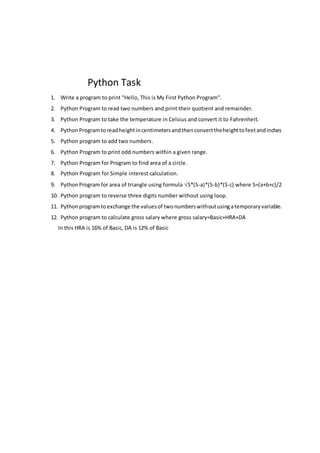 Python Task
1. Write a program to print "Hello, This is My First Python Program".
2. Python Program to read two numbers and print their quotient and remainder.
3. Python Program to take the temperature in Celsius and convert it to Fahrenheit.
4. PythonProgramtoreadheightincentimetersandthenconverttheheighttofeetandinches
5. Python program to add two numbers.
6. Python Program to print odd numbers within a given range.
7. Python Program for Program to find area of a circle.
8. Python Program for Simple interest calculation.
9. PythonProgram for area of triangle using formula S*(S-a)*(S-b)*(S-c) where S=(a+b+c)/2
10. Python program to reverse three digits number without using loop.
11. Pythonprogramto exchange the valuesof twonumberswithoutusingatemporaryvariable.
12. Python program to calculate gross salary where gross salary=Basic+HRA+DA
In this HRA is 16% of Basic, DA is 12% of Basic
 