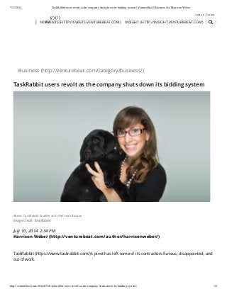 7/11/2014 TaskRabbit users revolt as the company shuts down its bidding system | VentureBeat | Business | by Harrison Weber
http://venturebeat.com/2014/07/10/taskrabbit-users-revolt-as-the-company-shuts-down-its-bidding-system/ 1/8
NEWS
July 10, 2014 2:34 PM
Harrison Weber (http://venturebeat.com/author/harrisonweber/)
Business (http://venturebeat.com/category/business/)
TaskRabbit users revolt as the company shuts down its bidding system
Above: TaskRabbit founder and chief Leah Busque
Image Credit: TaskRabbit
TaskRabbit (https://www.taskrabbit.com/)‘s pivot has left some of its contractors furious, disappointed, and
out of work.
(/) (/)
SIGN UP | LOGIN
EVENTS (HTTP://EVENTS.VENTUREBEAT.COM) INSIGHT (HTTP://INSIGHT.VENTUREBEAT.COM)
 