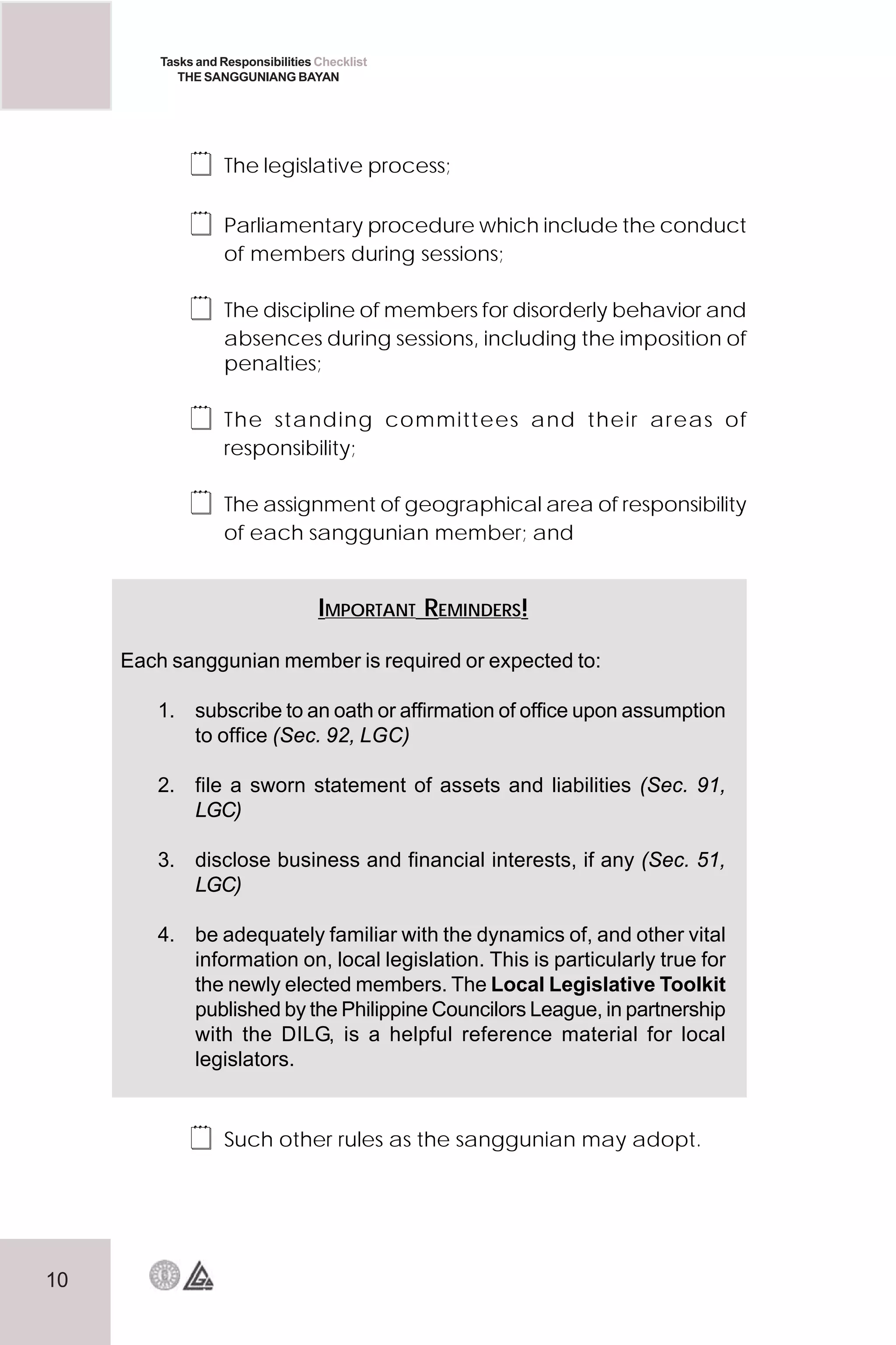 10
Tasks and Responsibilities Checklist
THE SANGGUNIANG BAYAN
 The legislative process;
 Parliamentary procedure which include the conduct
of members during sessions;
 The discipline of members for disorderly behavior and
absences during sessions, including the imposition of
penalties;
 The standing committees and their areas of
responsibility;
 The assignment of geographical area of responsibility
of each sanggunian member; and
 Such other rules as the sanggunian may adopt.
IMPORTANT REMINDERS!
Each sanggunian member is required or expected to:
1. subscribe to an oath or affirmation of office upon assumption
to office (Sec. 92, LGC)
2. file a sworn statement of assets and liabilities (Sec. 91,
LGC)
3. disclose business and financial interests, if any (Sec. 51,
LGC)
4. be adequately familiar with the dynamics of, and other vital
information on, local legislation. This is particularly true for
the newly elected members. The Local Legislative Toolkit
published by the Philippine Councilors League, in partnership
with the DILG, is a helpful reference material for local
legislators.
 