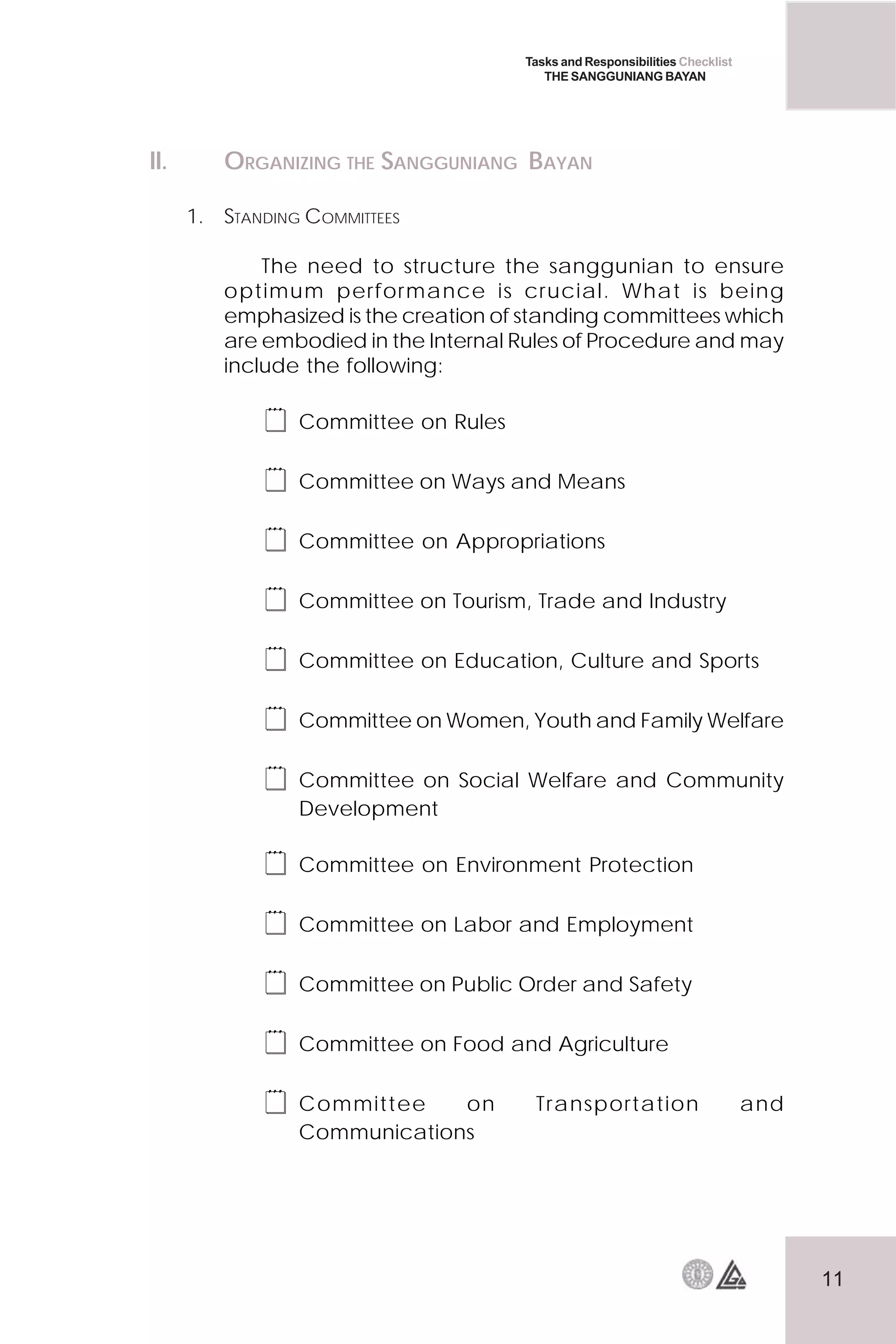 11
Tasks and Responsibilities Checklist
THE SANGGUNIANG BAYAN
II. ORGANIZING THE SANGGUNIANG BAYAN
1. STANDING COMMITTEES
The need to structure the sanggunian to ensure
optimum performance is crucial. What is being
emphasized is the creation of standing committees which
are embodied in the Internal Rules of Procedure and may
include the following:
 Committee on Rules
 Committee on Ways and Means
 Committee on Appropriations
 Committee on Tourism, Trade and Industry
 Committee on Education, Culture and Sports
 Committee on Women, Youth and Family Welfare
 Committee on Social Welfare and Community
Development
 Committee on Environment Protection
 Committee on Labor and Employment
 Committee on Public Order and Safety
 Committee on Food and Agriculture
 Committee on Transportation and
Communications
 