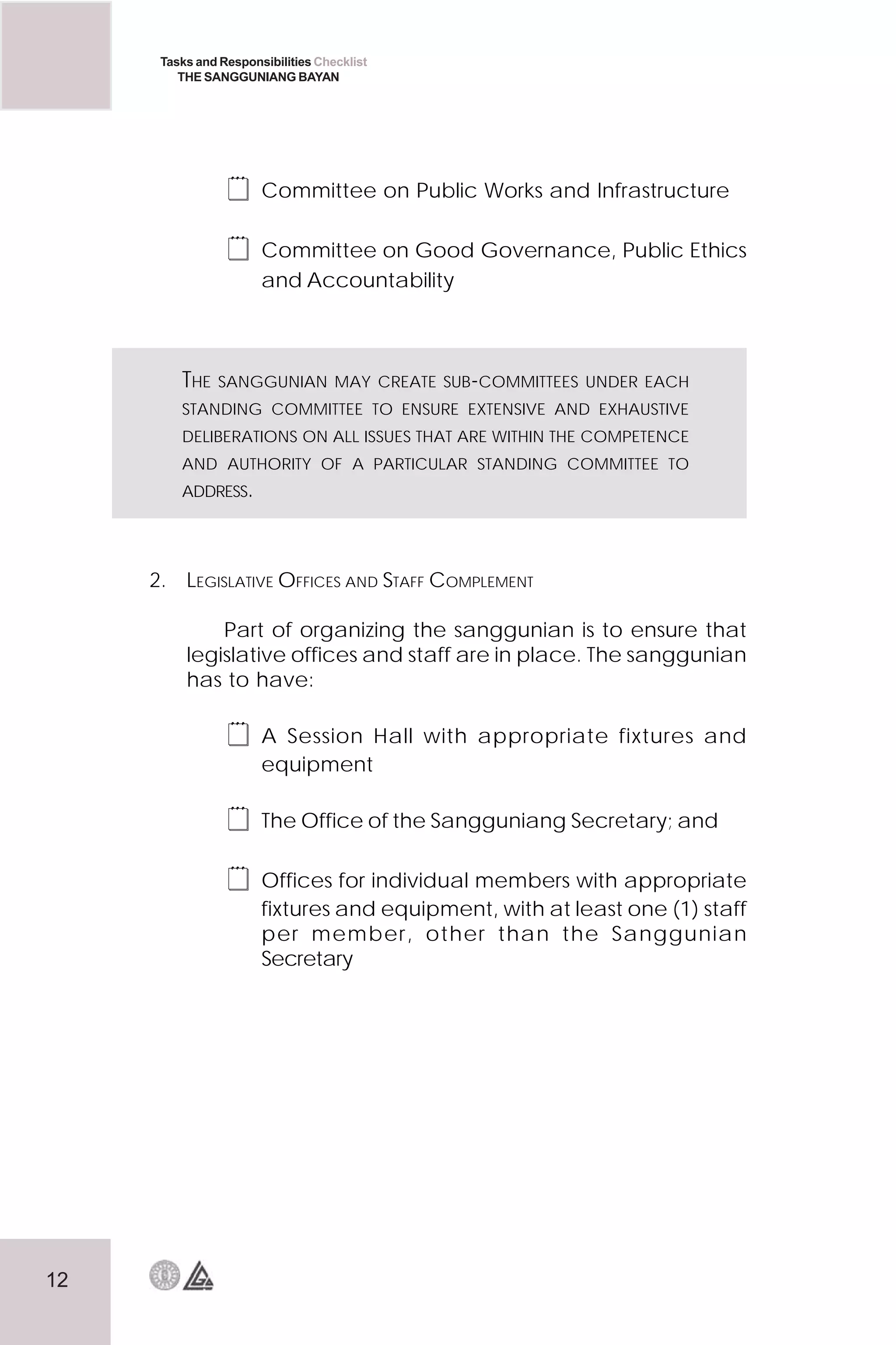 12
Tasks and Responsibilities Checklist
THE SANGGUNIANG BAYAN
 Committee on Public Works and Infrastructure
 Committee on Good Governance, Public Ethics
and Accountability
2. LEGISLATIVE OFFICES AND STAFF COMPLEMENT
Part of organizing the sanggunian is to ensure that
legislative offices and staff are in place. The sanggunian
has to have:
 A Session Hall with appropriate fixtures and
equipment
 The Office of the Sangguniang Secretary; and
 Offices for individual members with appropriate
fixtures and equipment, with at least one (1) staff
per member, other than the Sanggunian
Secretary
THE SANGGUNIAN MAY CREATE SUB-COMMITTEES UNDER EACH
STANDING COMMITTEE TO ENSURE EXTENSIVE AND EXHAUSTIVE
DELIBERATIONS ON ALL ISSUES THAT ARE WITHIN THE COMPETENCE
AND AUTHORITY OF A PARTICULAR STANDING COMMITTEE TO
ADDRESS.
 