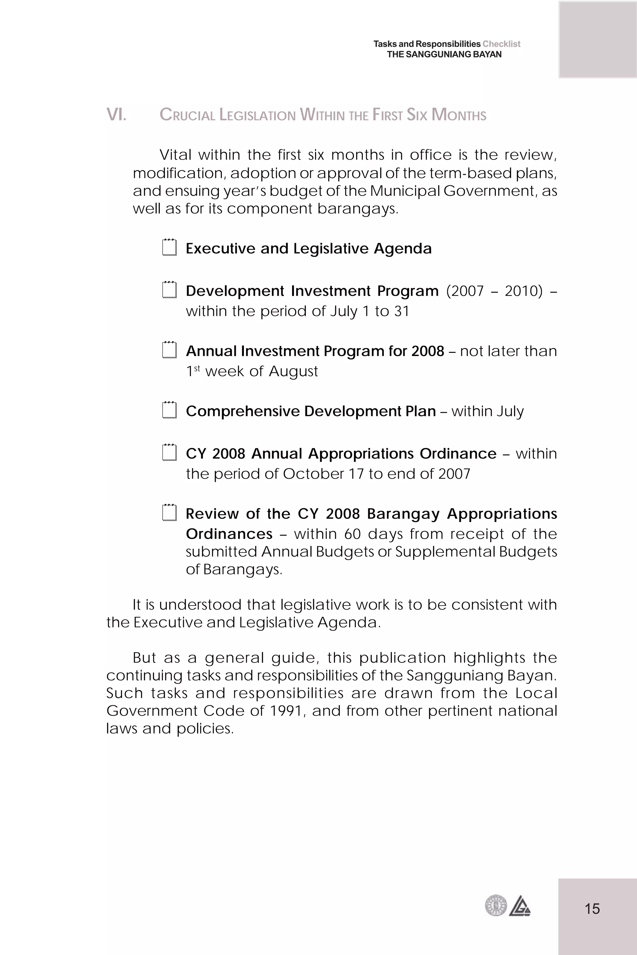 15
Tasks and Responsibilities Checklist
THE SANGGUNIANG BAYAN
VI. CRUCIAL LEGISLATION WITHIN THE FIRST SIX MONTHS
Vital within the first six months in office is the review,
modification, adoption or approval of the term-based plans,
and ensuing year’s budget of the Municipal Government, as
well as for its component barangays.
 Executive and Legislative Agenda
 Development Investment Program (2007 – 2010) –
within the period of July 1 to 31
 Annual Investment Program for 2008 – not later than
1st
week of August
 Comprehensive Development Plan – within July
 CY 2008 Annual Appropriations Ordinance – within
the period of October 17 to end of 2007
 Review of the CY 2008 Barangay Appropriations
Ordinances – within 60 days from receipt of the
submitted Annual Budgets or Supplemental Budgets
of Barangays.
It is understood that legislative work is to be consistent with
the Executive and Legislative Agenda.
But as a general guide, this publication highlights the
continuing tasks and responsibilities of the Sangguniang Bayan.
Such tasks and responsibilities are drawn from the Local
Government Code of 1991, and from other pertinent national
laws and policies.
 