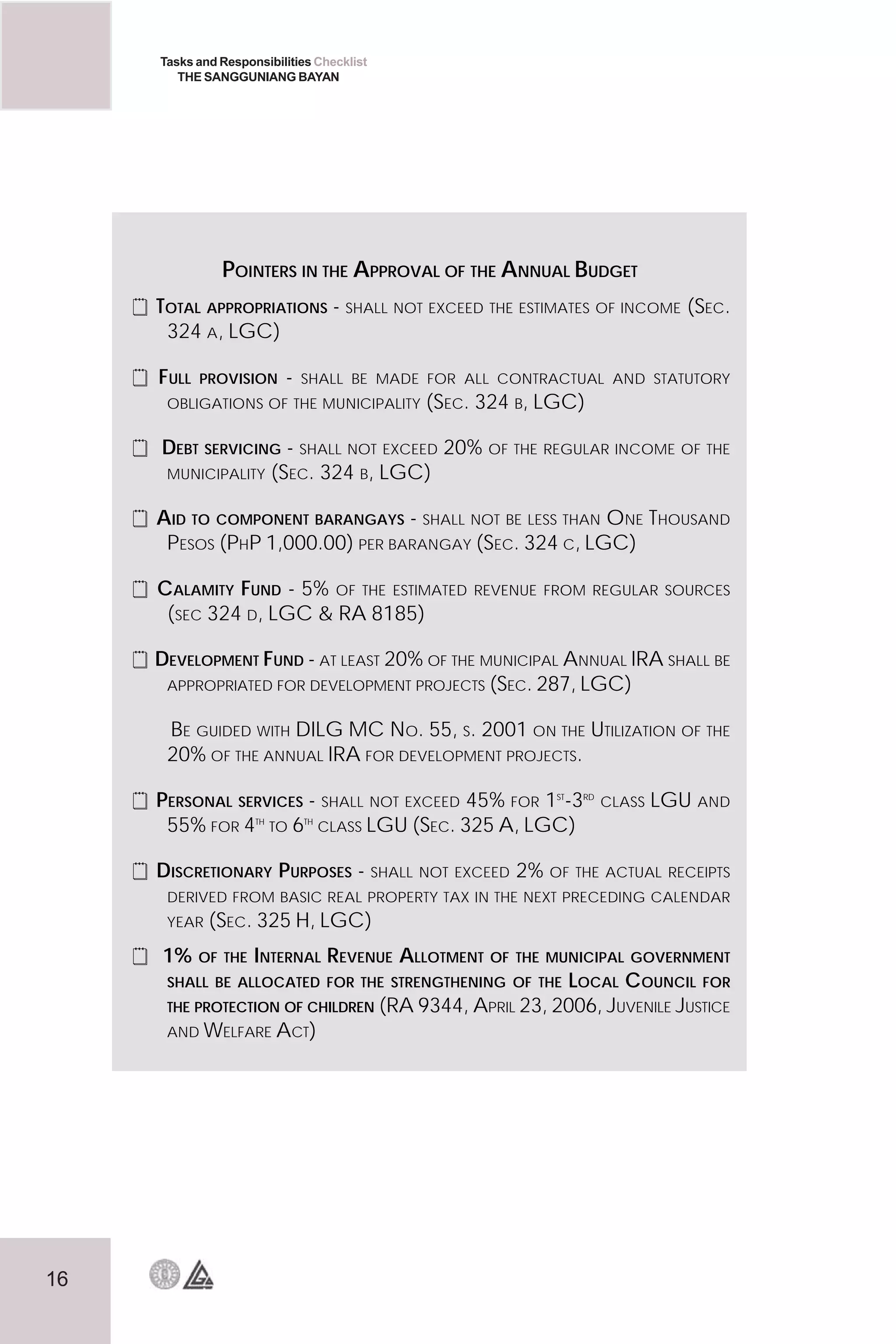 16
Tasks and Responsibilities Checklist
THE SANGGUNIANG BAYAN
POINTERS IN THE APPROVAL OF THE ANNUAL BUDGET
 TOTAL APPROPRIATIONS - SHALL NOT EXCEED THE ESTIMATES OF INCOME (SEC.
324 A, LGC)
 FULL PROVISION - SHALL BE MADE FOR ALL CONTRACTUAL AND STATUTORY
OBLIGATIONS OF THE MUNICIPALITY (SEC. 324 B, LGC)
 DEBT SERVICING - SHALL NOT EXCEED 20% OF THE REGULAR INCOME OF THE
MUNICIPALITY (SEC. 324 B, LGC)
 AID TO COMPONENT BARANGAYS - SHALL NOT BE LESS THAN ONE THOUSAND
PESOS (PHP 1,000.00) PER BARANGAY (SEC. 324 C, LGC)
 CALAMITY FUND - 5% OF THE ESTIMATED REVENUE FROM REGULAR SOURCES
(SEC 324 D, LGC  RA 8185)
 DEVELOPMENT FUND - AT LEAST 20% OF THE MUNICIPAL ANNUAL IRA SHALL BE
APPROPRIATED FOR DEVELOPMENT PROJECTS (SEC. 287, LGC)
BE GUIDED WITH DILG MC NO. 55, S. 2001 ON THE UTILIZATION OF THE
20% OF THE ANNUAL IRA FOR DEVELOPMENT PROJECTS.
 PERSONAL SERVICES - SHALL NOT EXCEED 45% FOR 1ST
-3RD
CLASS LGU AND
55% FOR 4TH
TO 6TH
CLASS LGU (SEC. 325 A, LGC)
 DISCRETIONARY PURPOSES - SHALL NOT EXCEED 2% OF THE ACTUAL RECEIPTS
DERIVED FROM BASIC REAL PROPERTY TAX IN THE NEXT PRECEDING CALENDAR
YEAR (SEC. 325 H, LGC)
 1% OF THE INTERNAL REVENUE ALLOTMENT OF THE MUNICIPAL GOVERNMENT
SHALL BE ALLOCATED FOR THE STRENGTHENING OF THE LOCAL COUNCIL FOR
THE PROTECTION OF CHILDREN (RA 9344, APRIL 23, 2006, JUVENILE JUSTICE
AND WELFARE ACT)
 