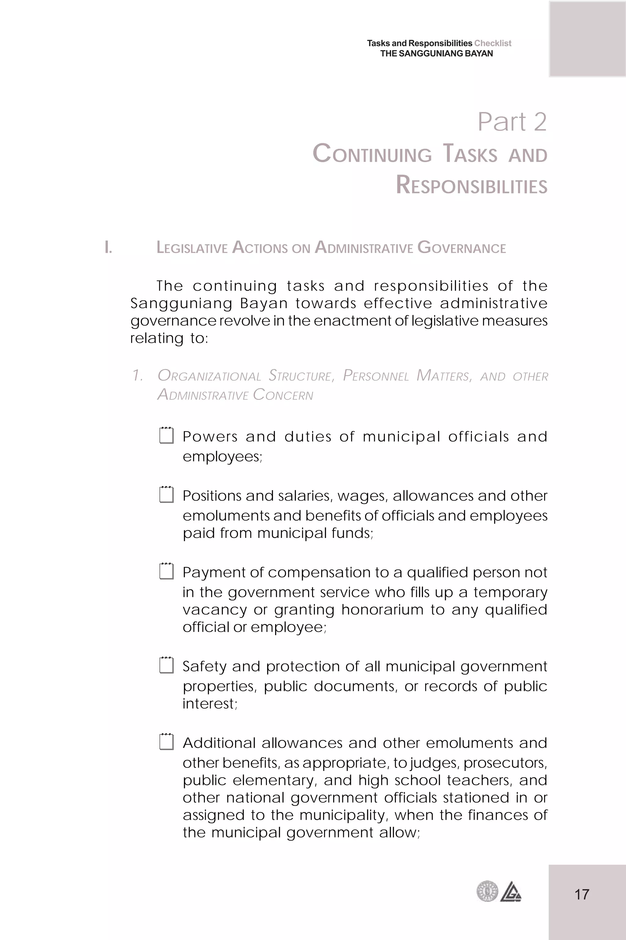 17
Tasks and Responsibilities Checklist
THE SANGGUNIANG BAYAN
I. LEGISLATIVE ACTIONS ON ADMINISTRATIVE GOVERNANCE
The continuing tasks and responsibilities of the
Sangguniang Bayan towards effective administrative
governance revolve in the enactment of legislative measures
relating to:
1. ORGANIZATIONAL STRUCTURE, PERSONNEL MATTERS, AND OTHER
ADMINISTRATIVE CONCERN
 Powers and duties of municipal officials and
employees;
 Positions and salaries, wages, allowances and other
emoluments and benefits of officials and employees
paid from municipal funds;
 Payment of compensation to a qualified person not
in the government service who fills up a temporary
vacancy or granting honorarium to any qualified
official or employee;
 Safety and protection of all municipal government
properties, public documents, or records of public
interest;
 Additional allowances and other emoluments and
other benefits, as appropriate, to judges, prosecutors,
public elementary, and high school teachers, and
other national government officials stationed in or
assigned to the municipality, when the finances of
the municipal government allow;
Part 2
CONTINUING TASKS AND
RESPONSIBILITIES
 