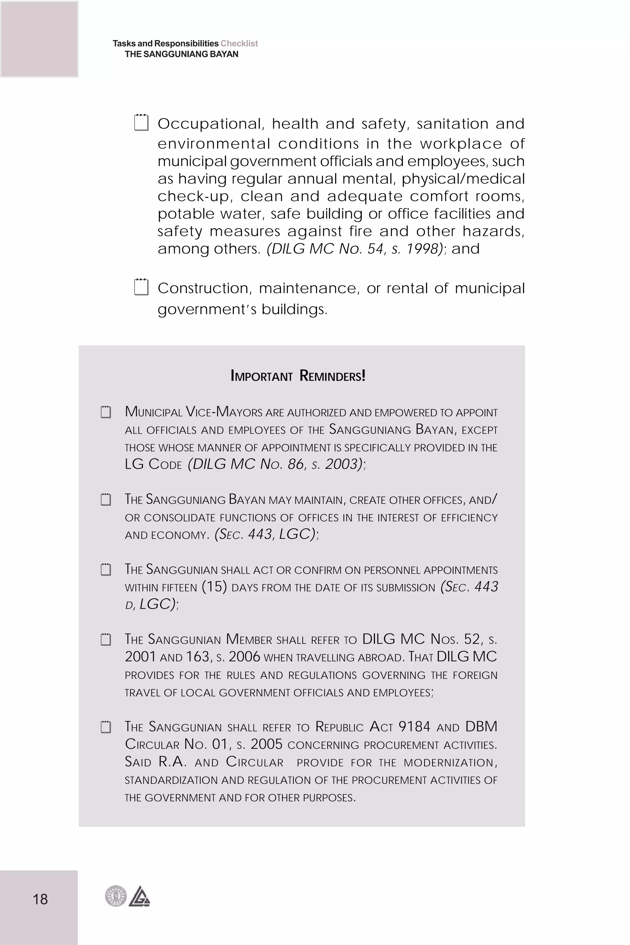 18
Tasks and Responsibilities Checklist
THE SANGGUNIANG BAYAN
 Occupational, health and safety, sanitation and
environmental conditions in the workplace of
municipal government officials and employees, such
as having regular annual mental, physical/medical
check-up, clean and adequate comfort rooms,
potable water, safe building or office facilities and
safety measures against fire and other hazards,
among others. (DILG MC No. 54, s. 1998); and
 Construction, maintenance, or rental of municipal
government’s buildings.
IMPORTANT REMINDERS!
 MUNICIPAL VICE-MAYORS ARE AUTHORIZED AND EMPOWERED TO APPOINT
ALL OFFICIALS AND EMPLOYEES OF THE SANGGUNIANG BAYAN, EXCEPT
THOSE WHOSE MANNER OF APPOINTMENT IS SPECIFICALLY PROVIDED IN THE
LG CODE (DILG MC NO. 86, S. 2003);
 THE SANGGUNIANG BAYAN MAY MAINTAIN, CREATE OTHER OFFICES, AND/
OR CONSOLIDATE FUNCTIONS OF OFFICES IN THE INTEREST OF EFFICIENCY
AND ECONOMY. (SEC. 443, LGC);
 THE SANGGUNIAN SHALL ACT OR CONFIRM ON PERSONNEL APPOINTMENTS
WITHIN FIFTEEN (15) DAYS FROM THE DATE OF ITS SUBMISSION (SEC. 443
D, LGC);
 THE SANGGUNIAN MEMBER SHALL REFER TO DILG MC NOS. 52, S.
2001 AND 163, S. 2006 WHEN TRAVELLING ABROAD. THAT DILG MC
PROVIDES FOR THE RULES AND REGULATIONS GOVERNING THE FOREIGN
TRAVEL OF LOCAL GOVERNMENT OFFICIALS AND EMPLOYEES;
 THE SANGGUNIAN SHALL REFER TO REPUBLIC ACT 9184 AND DBM
CIRCULAR NO. 01, S. 2005 CONCERNING PROCUREMENT ACTIVITIES.
SAID R.A. AND CIRCULAR PROVIDE FOR THE MODERNIZATION,
STANDARDIZATION AND REGULATION OF THE PROCUREMENT ACTIVITIES OF
THE GOVERNMENT AND FOR OTHER PURPOSES.
 