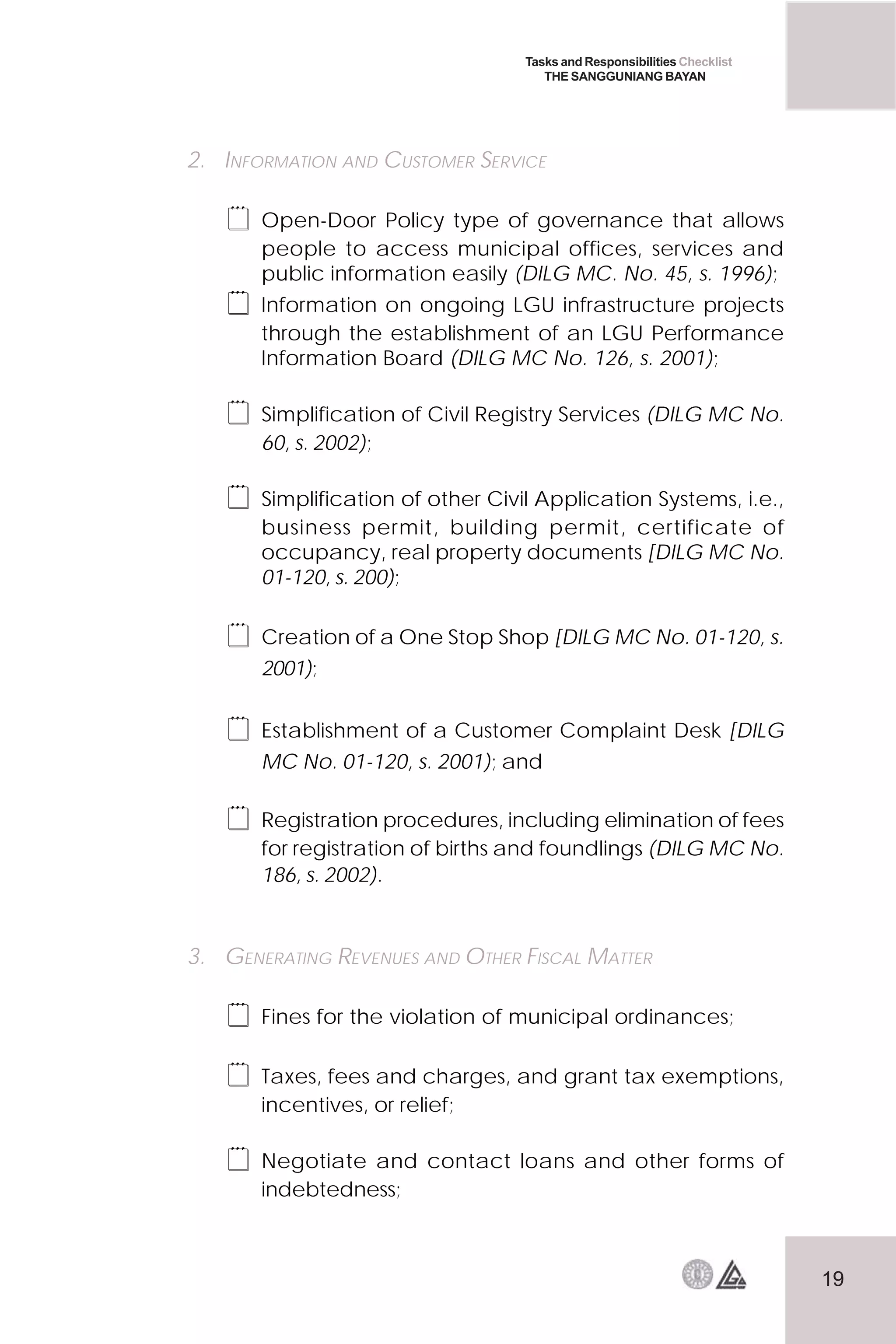 19
Tasks and Responsibilities Checklist
THE SANGGUNIANG BAYAN
2. INFORMATION AND CUSTOMER SERVICE
 Open-Door Policy type of governance that allows
people to access municipal offices, services and
public information easily (DILG MC. No. 45, s. 1996);
 Information on ongoing LGU infrastructure projects
through the establishment of an LGU Performance
Information Board (DILG MC No. 126, s. 2001);
 Simplification of Civil Registry Services (DILG MC No.
60, s. 2002);
 Simplification of other Civil Application Systems, i.e.,
business permit, building permit, certificate of
occupancy, real property documents [DILG MC No.
01-120, s. 200);
 Creation of a One Stop Shop [DILG MC No. 01-120, s.
2001);
 Establishment of a Customer Complaint Desk [DILG
MC No. 01-120, s. 2001); and
 Registration procedures, including elimination of fees
for registration of births and foundlings (DILG MC No.
186, s. 2002).
3. GENERATING REVENUES AND OTHER FISCAL MATTER
 Fines for the violation of municipal ordinances;
 Taxes, fees and charges, and grant tax exemptions,
incentives, or relief;
 Negotiate and contact loans and other forms of
indebtedness;
 