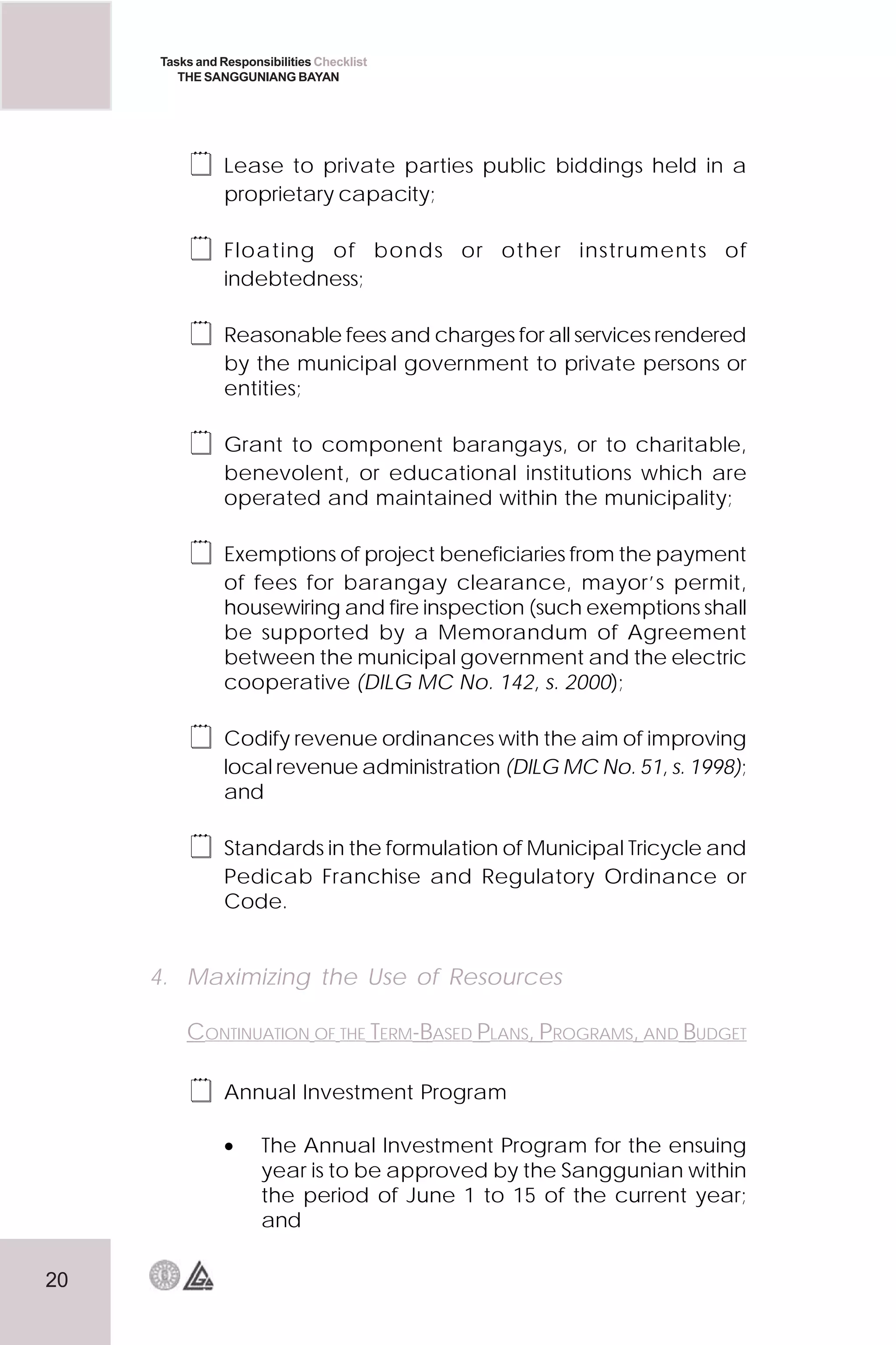 20
Tasks and Responsibilities Checklist
THE SANGGUNIANG BAYAN
 Lease to private parties public biddings held in a
proprietary capacity;
 Floating of bonds or other instruments of
indebtedness;
 Reasonable fees and charges for all services rendered
by the municipal government to private persons or
entities;
 Grant to component barangays, or to charitable,
benevolent, or educational institutions which are
operated and maintained within the municipality;
 Exemptions of project beneficiaries from the payment
of fees for barangay clearance, mayor’s permit,
housewiring and fire inspection (such exemptions shall
be supported by a Memorandum of Agreement
between the municipal government and the electric
cooperative (DILG MC No. 142, s. 2000);
 Codify revenue ordinances with the aim of improving
local revenue administration (DILG MC No. 51, s. 1998);
and
 Standards in the formulation of Municipal Tricycle and
Pedicab Franchise and Regulatory Ordinance or
Code.
4. Maximizing the Use of Resources
CONTINUATION OF THE TERM-BASED PLANS, PROGRAMS, AND BUDGET
 Annual Investment Program
• The Annual Investment Program for the ensuing
year is to be approved by the Sanggunian within
the period of June 1 to 15 of the current year;
and
 