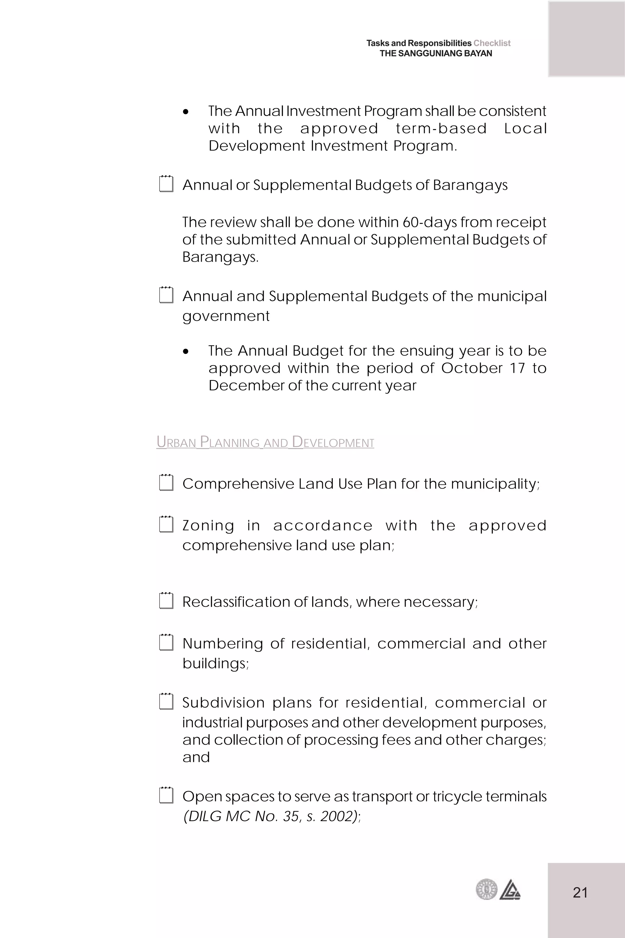 21
Tasks and Responsibilities Checklist
THE SANGGUNIANG BAYAN
• The Annual Investment Program shall be consistent
with the approved term-based Local
Development Investment Program.
 Annual or Supplemental Budgets of Barangays
The review shall be done within 60-days from receipt
of the submitted Annual or Supplemental Budgets of
Barangays.
 Annual and Supplemental Budgets of the municipal
government
• The Annual Budget for the ensuing year is to be
approved within the period of October 17 to
December of the current year
URBAN PLANNING AND DEVELOPMENT
 Comprehensive Land Use Plan for the municipality;
 Zoning in accordance with the approved
comprehensive land use plan;
 Reclassification of lands, where necessary;
 Numbering of residential, commercial and other
buildings;
 Subdivision plans for residential, commercial or
industrial purposes and other development purposes,
and collection of processing fees and other charges;
and
 Open spaces to serve as transport or tricycle terminals
(DILG MC No. 35, s. 2002);
 